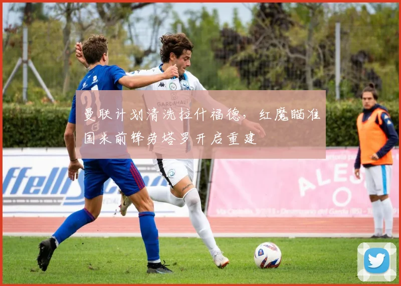 曼联计划清洗拉什福德，红魔瞄准国米前锋劳塔罗开启重建