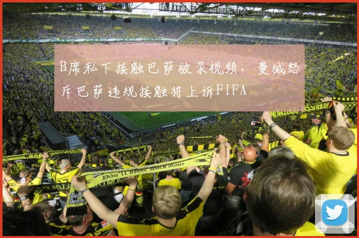 B席私下接触巴萨被录视频，曼城怒斥巴萨违规接触将上诉FIFA