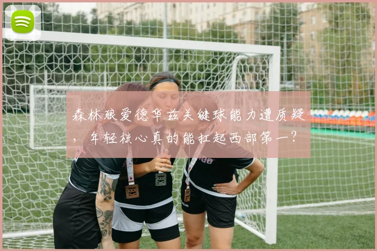 森林狼爱德华兹关键球能力遭质疑，年轻核心真的能扛起西部第一？