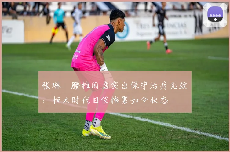 张琳芃腰椎间盘突出保守治疗无效,恒大时代旧伤拖累如今状态